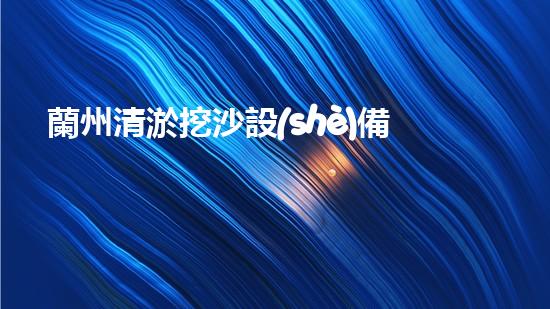 蘭州清淤挖沙設(shè)備供應(yīng)：解決河道難題，開啟水域治理新篇章！